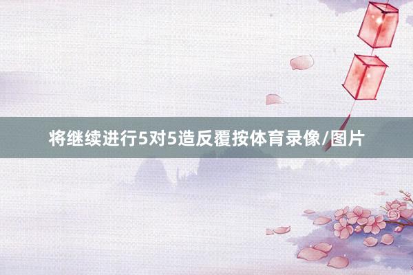 将继续进行5对5造反覆按体育录像/图片