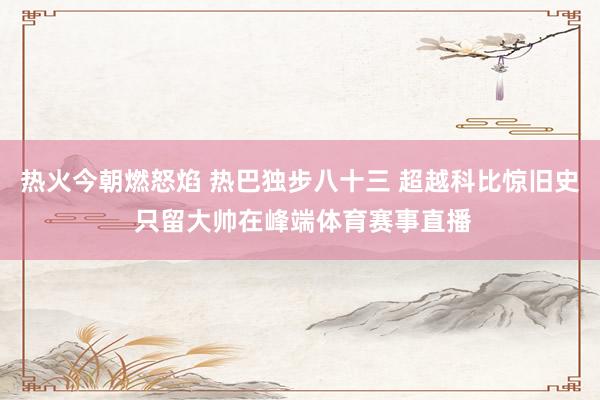 热火今朝燃怒焰 热巴独步八十三 超越科比惊旧史 只留大帅在峰端体育赛事直播