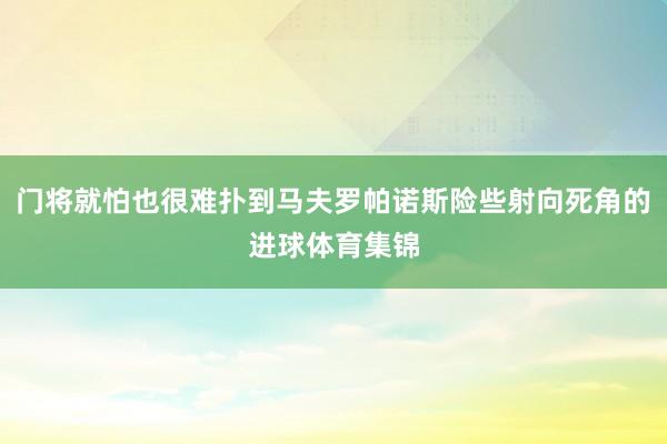 门将就怕也很难扑到马夫罗帕诺斯险些射向死角的进球体育集锦