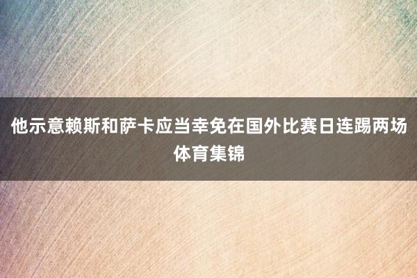 他示意赖斯和萨卡应当幸免在国外比赛日连踢两场体育集锦