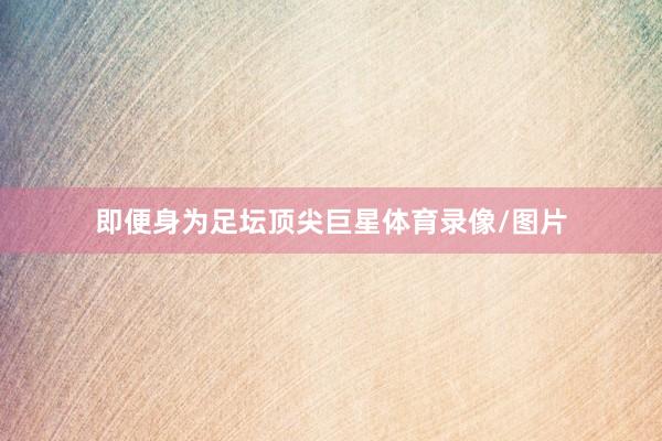 即便身为足坛顶尖巨星体育录像/图片