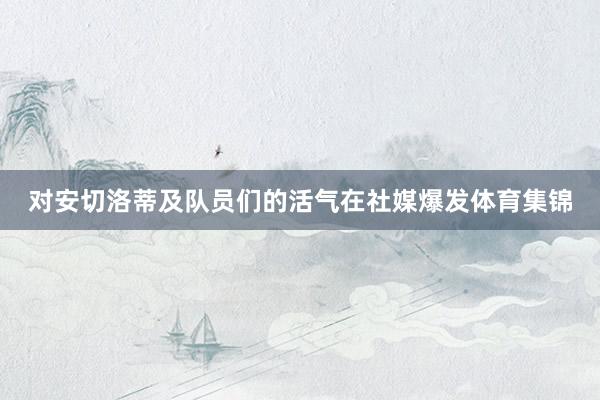 对安切洛蒂及队员们的活气在社媒爆发体育集锦