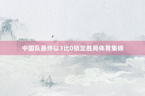 中国队最终以3比0锁定胜局体育集锦