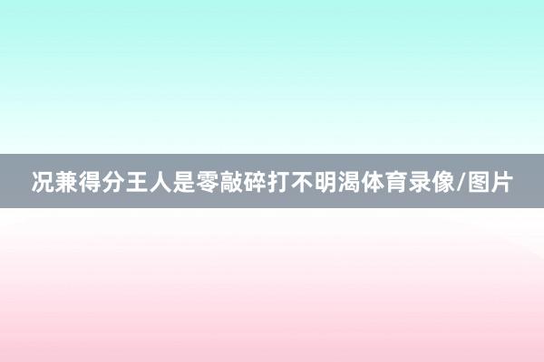 况兼得分王人是零敲碎打不明渴体育录像/图片