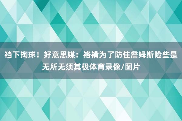 裆下掏球！好意思媒：袼褙为了防住詹姆斯险些是无所无须其极体育录像/图片