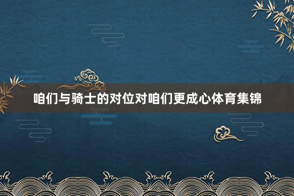 咱们与骑士的对位对咱们更成心体育集锦