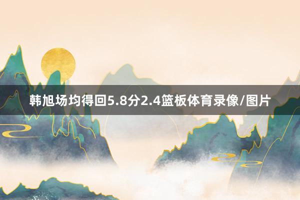 韩旭场均得回5.8分2.4篮板体育录像/图片