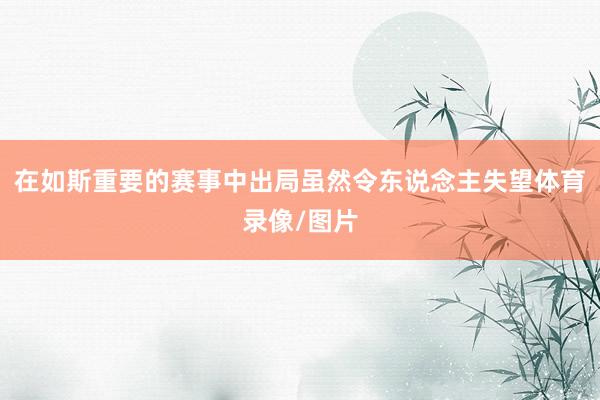 在如斯重要的赛事中出局虽然令东说念主失望体育录像/图片