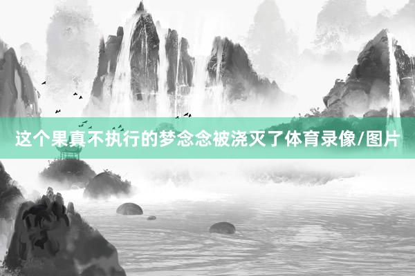 这个果真不执行的梦念念被浇灭了体育录像/图片