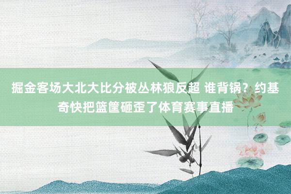 掘金客场大北大比分被丛林狼反超 谁背锅？约基奇快把篮筐砸歪了体育赛事直播