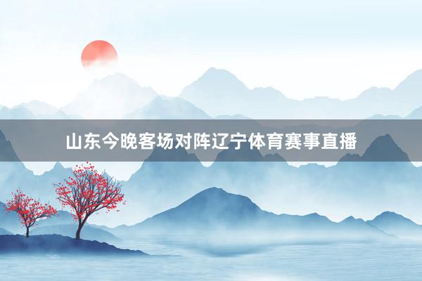 山东今晚客场对阵辽宁体育赛事直播