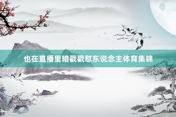 也在直播里暗戳戳怼东说念主体育集锦