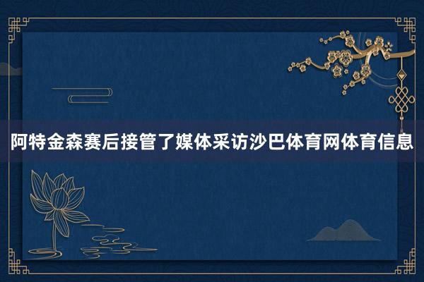阿特金森赛后接管了媒体采访沙巴体育网体育信息