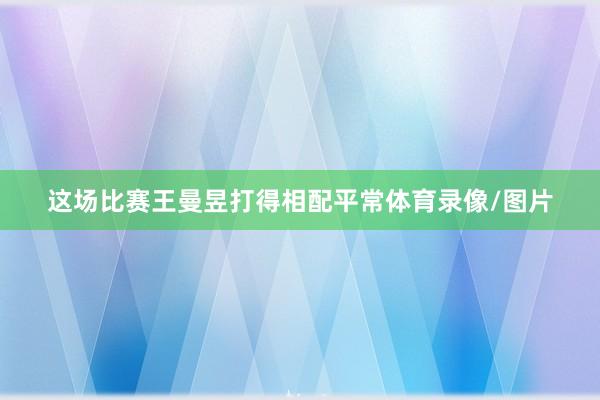 这场比赛王曼昱打得相配平常体育录像/图片
