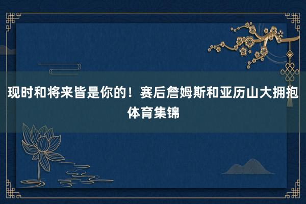 现时和将来皆是你的！赛后詹姆斯和亚历山大拥抱体育集锦