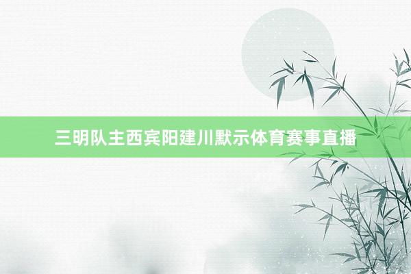 三明队主西宾阳建川默示体育赛事直播