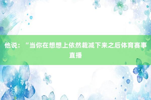 他说：“当你在想想上依然裁减下来之后体育赛事直播
