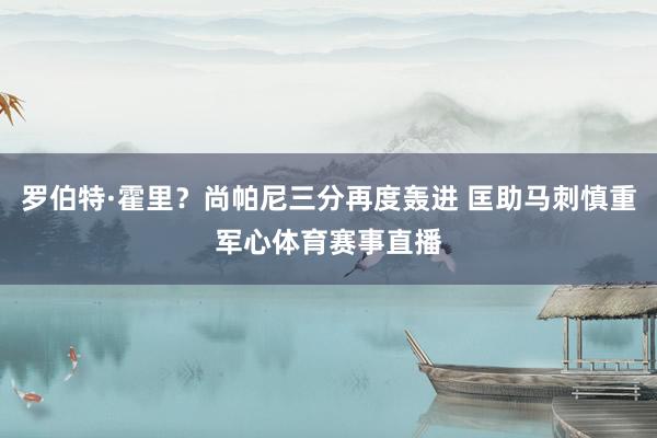 罗伯特·霍里？尚帕尼三分再度轰进 匡助马刺慎重军心体育赛事直播