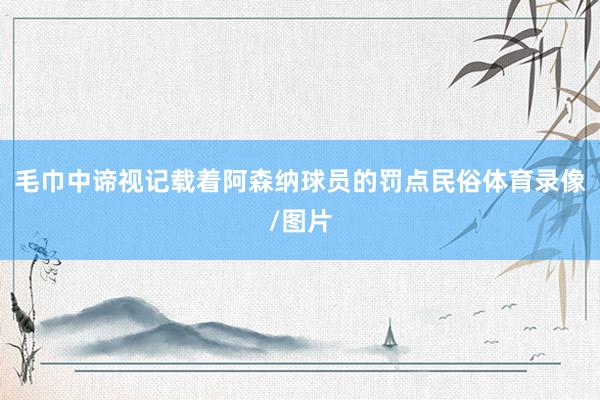 毛巾中谛视记载着阿森纳球员的罚点民俗体育录像/图片