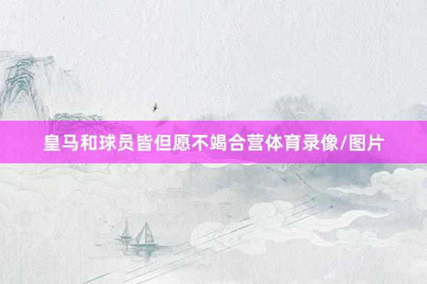 皇马和球员皆但愿不竭合营体育录像/图片