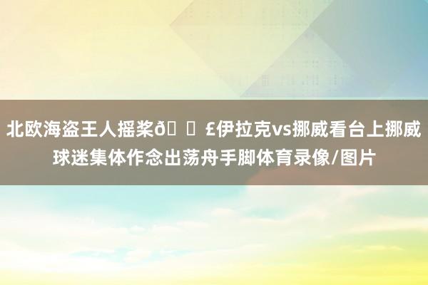 北欧海盗王人摇桨🚣伊拉克vs挪威看台上挪威球迷集体作念出荡舟手脚体育录像/图片