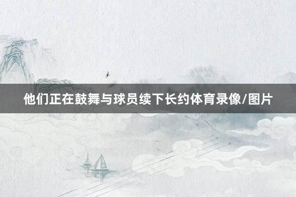 他们正在鼓舞与球员续下长约体育录像/图片