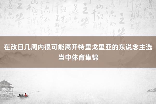 在改日几周内很可能离开特里戈里亚的东说念主选当中体育集锦