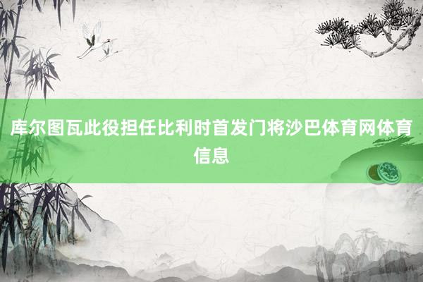 库尔图瓦此役担任比利时首发门将沙巴体育网体育信息