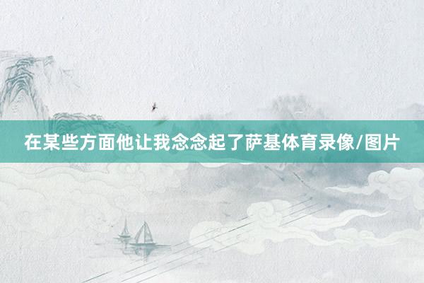 在某些方面他让我念念起了萨基体育录像/图片